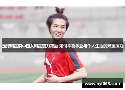 足球明星谈中国女明星魅力背后 如何平衡事业与个人生活的双重压力