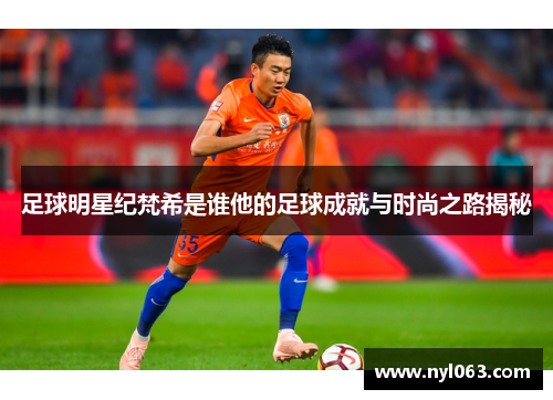 足球明星纪梵希是谁他的足球成就与时尚之路揭秘