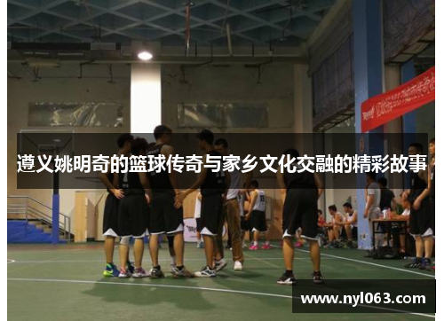 遵义姚明奇的篮球传奇与家乡文化交融的精彩故事
