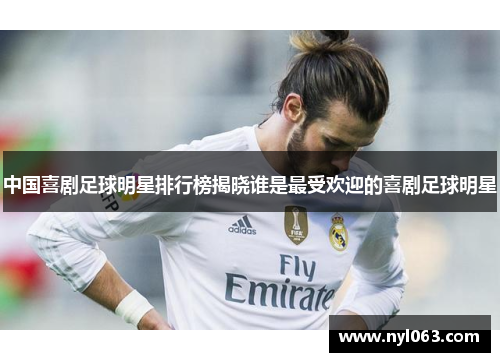 中国喜剧足球明星排行榜揭晓谁是最受欢迎的喜剧足球明星