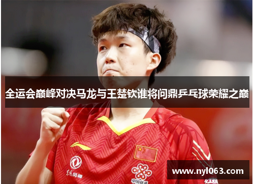 全运会巅峰对决马龙与王楚钦谁将问鼎乒乓球荣耀之巅