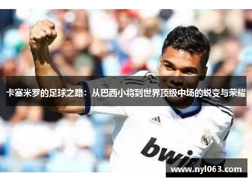 卡塞米罗的足球之路：从巴西小将到世界顶级中场的蜕变与荣耀